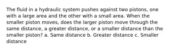 The fluid in a hydraulic system pushes against two pistons, one with a large area and the other with a small area. When the smaller piston moves, does the larger piston move through the same distance, a greater distance, or a smaller distance than the smaller piston? a. Same distance b. Greater distance c. Smaller distance