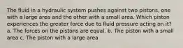The fluid in a hydraulic system pushes against two pistons, one with a large area and the other with a small area. Which piston experiences the greater force due to fluid pressure acting on it? a. The forces on the pistons are equal. b. The piston with a small area c. The piston with a large area