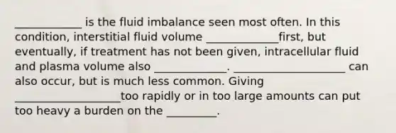 ____________ is the fluid imbalance seen most often. In this condition, interstitial fluid volume _____________first, but eventually, if treatment has not been given, intracellular fluid and plasma volume also _____________. ____________________ can also occur, but is much less common. Giving ___________________too rapidly or in too large amounts can put too heavy a burden on the _________.