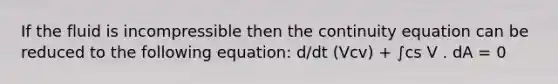 If the fluid is incompressible then the continuity equation can be reduced to the following equation: d/dt (Vcv) + ∫cs V . dA = 0