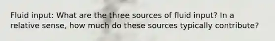 Fluid input: What are the three sources of fluid input? In a relative sense, how much do these sources typically contribute?