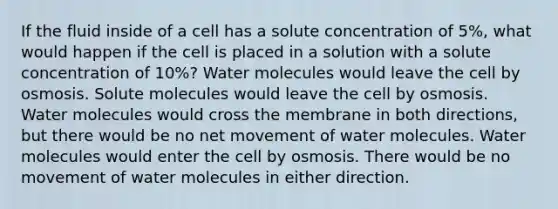 If the fluid inside of a cell has a solute concentration of 5%, what would happen if the cell is placed in a solution with a solute concentration of 10%? Water molecules would leave the cell by osmosis. Solute molecules would leave the cell by osmosis. Water molecules would cross the membrane in both directions, but there would be no net movement of water molecules. Water molecules would enter the cell by osmosis. There would be no movement of water molecules in either direction.