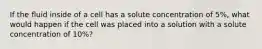 If the fluid inside of a cell has a solute concentration of 5%, what would happen if the cell was placed into a solution with a solute concentration of 10%?