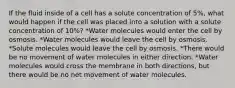 If the fluid inside of a cell has a solute concentration of 5%, what would happen if the cell was placed into a solution with a solute concentration of 10%? *Water molecules would enter the cell by osmosis. *Water molecules would leave the cell by osmosis. *Solute molecules would leave the cell by osmosis. *There would be no movement of water molecules in either direction. *Water molecules would cross the membrane in both directions, but there would be no net movement of water molecules.