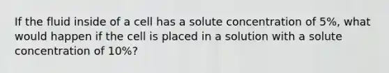 If the fluid inside of a cell has a solute concentration of 5%, what would happen if the cell is placed in a solution with a solute concentration of 10%?