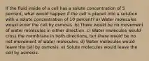 If the fluid inside of a cell has a solute concentration of 5 percent, what would happen if the cell is placed into a solution with a solute concentration of 10 percent? a) Water molecules would enter the cell by osmosis. b) There would be no movement of water molecules in either direction. c) Water molecules would cross the membrane in both directions, but there would be no net movement of water molecules. d) Water molecules would leave the cell by osmosis. e) Solute molecules would leave the cell by osmosis.