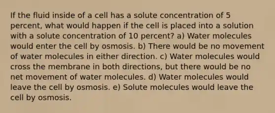 If the fluid inside of a cell has a solute concentration of 5 percent, what would happen if the cell is placed into a solution with a solute concentration of 10 percent? a) Water molecules would enter the cell by osmosis. b) There would be no movement of water molecules in either direction. c) Water molecules would cross the membrane in both directions, but there would be no net movement of water molecules. d) Water molecules would leave the cell by osmosis. e) Solute molecules would leave the cell by osmosis.