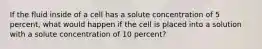 If the fluid inside of a cell has a solute concentration of 5 percent, what would happen if the cell is placed into a solution with a solute concentration of 10 percent?