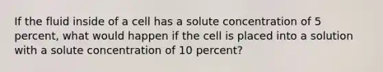 If the fluid inside of a cell has a solute concentration of 5 percent, what would happen if the cell is placed into a solution with a solute concentration of 10 percent?