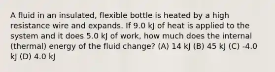 A fluid in an insulated, flexible bottle is heated by a high resistance wire and expands. If 9.0 kJ of heat is applied to the system and it does 5.0 kJ of work, how much does the internal (thermal) energy of the fluid change? (A) 14 kJ (B) 45 kJ (C) -4.0 kJ (D) 4.0 kJ