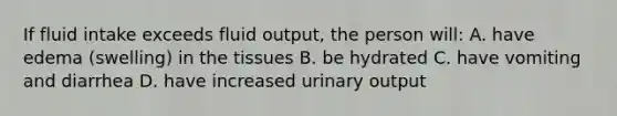 If fluid intake exceeds fluid output, the person will: A. have edema (swelling) in the tissues B. be hydrated C. have vomiting and diarrhea D. have increased urinary output