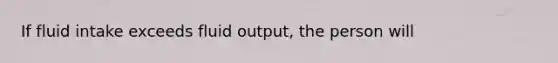 If fluid intake exceeds fluid output, the person will