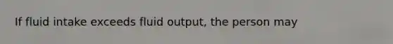 If fluid intake exceeds fluid output, the person may