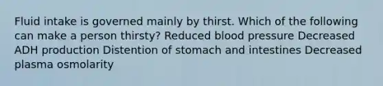 Fluid intake is governed mainly by thirst. Which of the following can make a person thirsty? Reduced blood pressure Decreased ADH production Distention of stomach and intestines Decreased plasma osmolarity