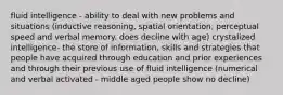 fluid intelligence - ability to deal with new problems and situations (inductive reasoning, spatial orientation, perceptual speed and verbal memory. does decline with age) crystalized intelligence- the store of information, skills and strategies that people have acquired through education and prior experiences and through their previous use of fluid intelligence (numerical and verbal activated - middle aged people show no decline)