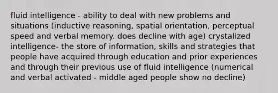 fluid intelligence - ability to deal with new problems and situations (inductive reasoning, spatial orientation, perceptual speed and verbal memory. does decline with age) crystalized intelligence- the store of information, skills and strategies that people have acquired through education and prior experiences and through their previous use of fluid intelligence (numerical and verbal activated - middle aged people show no decline)