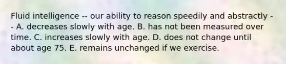 Fluid intelligence -- our ability to reason speedily and abstractly -- A. decreases slowly with age. B. has not been measured over time. C. increases slowly with age. D. does not change until about age 75. E. remains unchanged if we exercise.