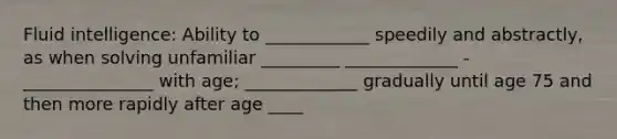 Fluid intelligence: Ability to ____________ speedily and abstractly, as when solving unfamiliar _________ _____________ - _______________ with age; _____________ gradually until age 75 and then more rapidly after age ____