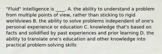 "Fluid" intelligence is ____. A. the ability to understand a problem from multiple points of view, rather than sticking to rigid worldviews B. the ability to solve problems independent of one's personal experience or education C. knowledge that's based on facts and solidified by past experiences and prior learning D. the ability to translate one's education and other knowledge into practical problem-solving skills
