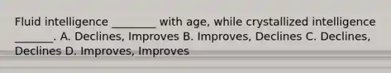 Fluid intelligence ________ with age, while crystallized intelligence _______. A. Declines, Improves B. Improves, Declines C. Declines, Declines D. Improves, Improves