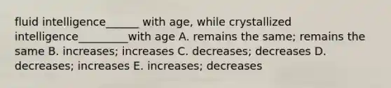 fluid intelligence______ with age, while crystallized intelligence_________with age A. remains the same; remains the same B. increases; increases C. decreases; decreases D. decreases; increases E. increases; decreases