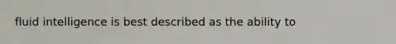 fluid intelligence is best described as the ability to