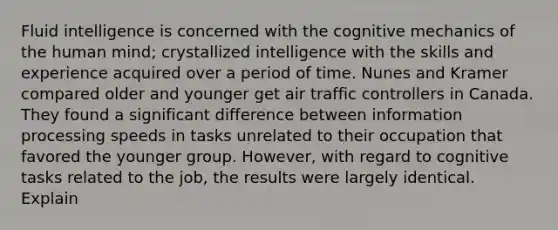 Fluid intelligence is concerned with the cognitive mechanics of the human mind; crystallized intelligence with the skills and experience acquired over a period of time. Nunes and Kramer compared older and younger get air traffic controllers in Canada. They found a significant difference between information processing speeds in tasks unrelated to their occupation that favored the younger group. However, with regard to cognitive tasks related to the job, the results were largely identical. Explain