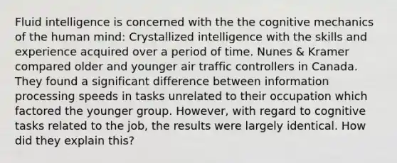 Fluid intelligence is concerned with the the cognitive mechanics of the human mind: Crystallized intelligence with the skills and experience acquired over a period of time. Nunes & Kramer compared older and younger air traffic controllers in Canada. They found a significant difference between information processing speeds in tasks unrelated to their occupation which factored the younger group. However, with regard to cognitive tasks related to the job, the results were largely identical. How did they explain this?