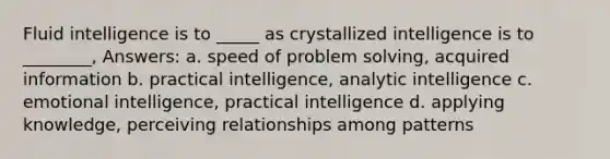 ​Fluid intelligence is to _____ as crystallized intelligence is to ________, Answers: a. ​speed of problem solving, acquired information b. ​practical intelligence, analytic intelligence c. ​emotional intelligence, practical intelligence d. ​applying knowledge, perceiving relationships among patterns