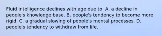 Fluid intelligence declines with age due to: A. a decline in people's knowledge base. B. people's tendency to become more rigid. C. a gradual slowing of people's mental processes. D. people's tendency to withdraw from life.