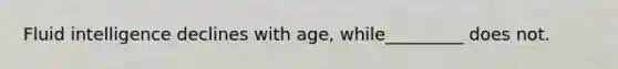 Fluid intelligence declines with age, while_________ does not.