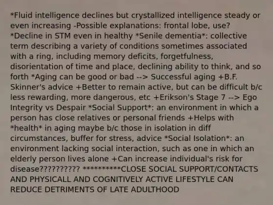 *Fluid intelligence declines but crystallized intelligence steady or even increasing -Possible explanations: frontal lobe, use? *Decline in STM even in healthy *Senile dementia*: collective term describing a variety of conditions sometimes associated with a ring, including memory deficits, forgetfulness, disorientation of time and place, declining ability to think, and so forth *Aging can be good or bad --> Successful aging +B.F. Skinner's advice +Better to remain active, but can be difficult b/c less rewarding, more dangerous, etc +Erikson's Stage 7 --> Ego Integrity vs Despair *Social Support*: an environment in which a person has close relatives or personal friends +Helps with *health* in aging maybe b/c those in isolation in diff circumstances, buffer for stress, advice *Social Isolation*: an environment lacking social interaction, such as one in which an elderly person lives alone +Can increase individual's risk for disease?????????? **********CLOSE SOCIAL SUPPORT/CONTACTS AND PHYSICALL AND COGNITIVELY ACTIVE LIFESTYLE CAN REDUCE DETRIMENTS OF LATE ADULTHOOD