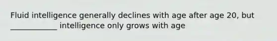 Fluid intelligence generally declines with age after age 20, but ____________ intelligence only grows with age