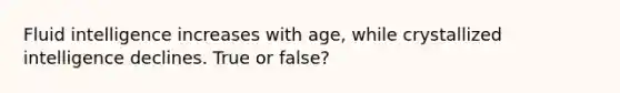 Fluid intelligence increases with age, while crystallized intelligence declines. True or false?