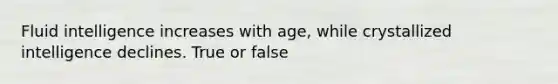 Fluid intelligence increases with age, while crystallized intelligence declines. True or false