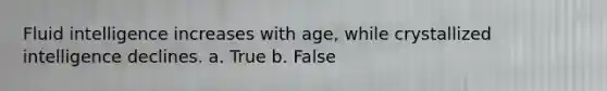 Fluid intelligence increases with age, while crystallized intelligence declines. a. True b. False