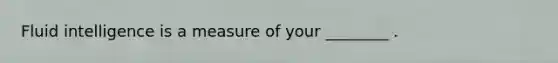 Fluid intelligence is a measure of your ________ .