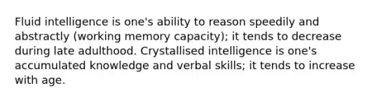 Fluid intelligence is one's ability to reason speedily and abstractly (working memory capacity); it tends to decrease during late adulthood. Crystallised intelligence is one's accumulated knowledge and verbal skills; it tends to increase with age.