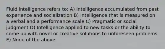 Fluid intelligence refers to: A) Intelligence accumulated from past experience and socialization B) Intelligence that is measured on a verbal and a performance scale C) Pragmatic or social judgment D) Intelligence applied to new tasks or the ability to come up with novel or creative solutions to unforeseen problems E) None of the above