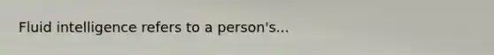 Fluid intelligence refers to a person's...