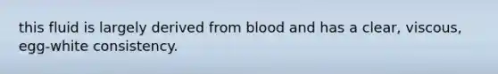 this fluid is largely derived from blood and has a clear, viscous, egg-white consistency.