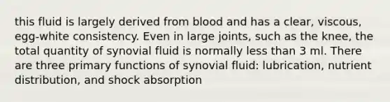 this fluid is largely derived from blood and has a clear, viscous, egg-white consistency. Even in large joints, such as the knee, the total quantity of synovial fluid is normally less than 3 ml. There are three primary functions of synovial fluid: lubrication, nutrient distribution, and shock absorption