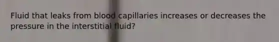 Fluid that leaks from blood capillaries increases or decreases the pressure in the interstitial fluid?