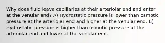 Why does fluid leave capillaries at their arteriolar end and enter at the venular end? A) Hydrostatic pressure is lower than osmotic pressure at the arteriolar end and higher at the venular end. B) Hydrostatic pressure is higher than osmotic pressure at the arteriolar end and lower at the venular end.