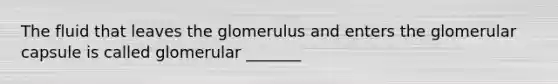 The fluid that leaves the glomerulus and enters the glomerular capsule is called glomerular _______