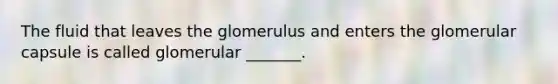 The fluid that leaves the glomerulus and enters the glomerular capsule is called glomerular _______.