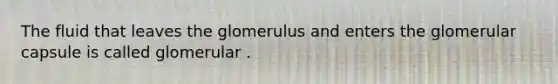 The fluid that leaves the glomerulus and enters the glomerular capsule is called glomerular .