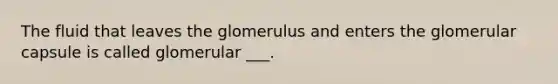 The fluid that leaves the glomerulus and enters the glomerular capsule is called glomerular ___.