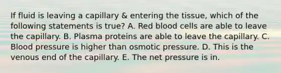 If fluid is leaving a capillary & entering the tissue, which of the following statements is true? A. Red blood cells are able to leave the capillary. B. Plasma proteins are able to leave the capillary. C. Blood pressure is higher than osmotic pressure. D. This is the venous end of the capillary. E. The net pressure is in.