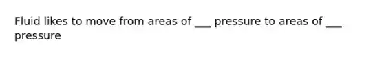 Fluid likes to move from areas of ___ pressure to areas of ___ pressure